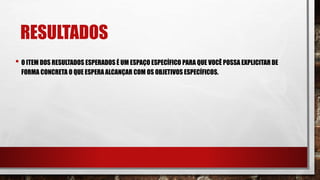 RESULTADOS
• O ITEM DOS RESULTADOS ESPERADOS É UM ESPAÇO ESPECÍFICO PARA QUE VOCÊ POSSA EXPLICITAR DE
FORMA CONCRETA O QUE ESPERA ALCANÇAR COM OS OBJETIVOS ESPECÍFICOS.
 