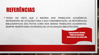 REFERÊNCIAS
• TENDO EM VISTA QUE A MAIORIA DOS TRABALHOS ACADÊMICOS
DEPENDERÃO DE CITAÇÕES PARA A SUA FUNDAMENTAÇÃO, AS REFERÊNCIAS
BIBLIOGRÁFICAS SÃO FEITAS COMO NOS DEMAIS TRABALHOS ACADÊMICOS,
SEMPRE RESPEITANDO AS REGRAS DE CATALOGAÇÃO BIBLIOTECÁRIA.
Espaçamento simples
Título em destaque
Sobrenomes em caixa alta
 