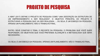 PROJETO DE PESQUISA
A ABNT (2017) DEFINE O PROJETO DE PESQUISA COMO “UMA DESCRIÇÃO DA ESTRUTURA DE
UM EMPREENDIMENTO A SER REALIZADO“. O OBJETIVO PRINCIPAL DO PROJETO É
ESTRUTURAR A PESQUISA QUE VAI SER REALIZADA. ... OU SEJA, É UM ESBOÇO DA PESQUISA,
APENAS UM PLANEJAMENTO. NÃO O TRABALHO FINAL.
ENTÃO, DEVE CONSTAR O TEMA, O RECORTE DA PESQUISA, O PROBLEMA QUE VOCÊ QUER
RESPONDER, OS OBJETIVOS QUE VOCÊ PRETENDE ALCANÇAR E A METODOLOGIA QUE SERÁ
NECESSÁRIA.
OU SEJA, É UM ESBOÇO DA PESQUISA, APENAS UM PLANEJAMENTO. NÃO O TRABALHO FINAL.
 