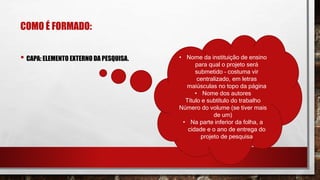 COMO É FORMADO:
• CAPA: ELEMENTO EXTERNO DA PESQUISA. • Nome da instituição de ensino
para qual o projeto será
submetido – costuma vir
centralizado, em letras
maiúsculas no topo da página
• Nome dos autores
Título e subtítulo do trabalho
Número do volume (se tiver mais
de um)
• Na parte inferior da folha, a
cidade e o ano de entrega do
projeto de pesquisa
 