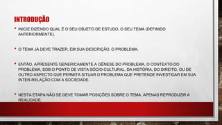 INTRODUÇÃO
• INICIE DIZENDO QUAL É O SEU OBJETO DE ESTUDO, O SEU TEMA (DEFINIDO
ANTERIORMENTE).
• O TEMA JÁ DEVE TRAZER, EM SUA DESCRIÇÃO, O PROBLEMA.
• ENTÃO, APRESENTE GENERICAMENTE A GÊNESE DO PROBLEMA, O CONTEXTO DO
PROBLEMA, SOB O PONTO DE VISTA SÓCIO-CULTURAL, DA HISTÓRIA, DO DIREITO, OU DE
OUTRO ASPECTO QUE PERMITA SITUAR O PROBLEMA QUE PRETENDE INVESTIGAR EM SUA
INTER-RELAÇÃO COM A SOCIEDADE.
• NESTA ETAPA NÃO SE DEVE TOMAR POSIÇÕES SOBRE O TEMA, APENAS REPRODUZIR A
REALIDADE.
 