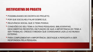 JUSTIFICATIVA DO PROJETO
• POSSIBILIDADES DE ESCRITA DO PROJETO;
• POR QUE ESCOLHEU FALAR SOBRE ELE;
• RELEVÂNCIA SOCIAL QUE O TEMA POSSUI;
• CONEXÕES DO SEU TEMA A OUTRAS PESQUISAS, BIBLIOGRAFIAS,
DESCOBERTAS RECENTES, EM FUNÇÃO DE QUE A IMPORTÂNCIA DO TEMA A
SER TRABALHO, CRESCE Á MEDIDA QUE CONSIGAMOS LIGÁ-LO AO MUNDO
EXTERNO.
• PARA COMPLEMENTAR A IMPORTÂNCIA, DESTAQUE A PERGUNTA A SER
RESPONDIDA PELA PESQUISA.
 