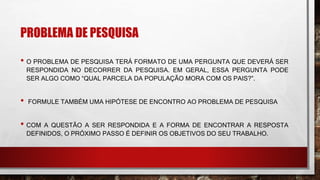 PROBLEMA DE PESQUISA
• O PROBLEMA DE PESQUISA TERÁ FORMATO DE UMA PERGUNTA QUE DEVERÁ SER
RESPONDIDA NO DECORRER DA PESQUISA. EM GERAL, ESSA PERGUNTA PODE
SER ALGO COMO “QUAL PARCELA DA POPULAÇÃO MORA COM OS PAIS?”.
• FORMULE TAMBÉM UMA HIPÓTESE DE ENCONTRO AO PROBLEMA DE PESQUISA
• COM A QUESTÃO A SER RESPONDIDA E A FORMA DE ENCONTRAR A RESPOSTA
DEFINIDOS, O PRÓXIMO PASSO É DEFINIR OS OBJETIVOS DO SEU TRABALHO.
 