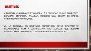 OBJETIVOS
• A PRIMEIRA, CHAMADA OBJETIVO GERAL, É A DEFINIÇÃO DO QUE SERÁ FEITO:
EXPLICAR, ENTENDER, ANALISAR, REALIZAR UMA COLETA DE DADOS,
INTERPRETAR INFORMAÇÕES.
• JÁ, NA SEGUNDA, OS OBJETIVOS ESPECÍFICOS, ESTÃO DIRETAMENTE
RELACIONADOS COM A JUSTIFICATIVA, SÃO AQUELES QUE BUSCAM
DEMONSTRAR EXATAMENTE O QUE SE PRETENDE COM O ASSUNTO.
 