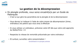 Formation PE40
Sensibilisation à la plongée profonde
La gestion de la décompression
• En plongée profonde, vous serez encadré(e)s par un Guide de
Palanquée
– C’est lui qui gère les paramètres de la plongée et de la décompression
– Vous devrez lui indiquer à l’aide de votre moyen de décompression (timer,
ordinateur) les paliers que vous avez à effectuer
– Si vous utilisez un ordinateur, prévenez votre GP dès que votre ordi approche
du NoDecTime = 0
– Respectez la vitesse de remontée préconisée par votre ordinateur
– Et surtout, surveillez votre consommation !
 