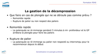Formation PE40
Sensibilisation à la plongée profonde
La gestion de la décompression
• Que faire en cas de plongée qui ne se déroule pas comme prévu ?
– Remontée rapide
– Rupture de palier ou non respect des paliers
• Remontée rapide
– La palanquée se ré-immerge pendant 5 minutes à mi- profondeur et le GP
arrêtera la plongée pour faire les paliers
• Rupture de palier
– La palanquée se ré-immerge au palier non respecté ou interrompu pour le
recommencer depuis le début
 