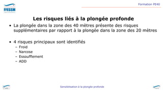 Formation PE40
Sensibilisation à la plongée profonde
Les risques liés à la plongée profonde
• La plongée dans la zone des 40 mètres présente des risques
supplémentaires par rapport à la plongée dans la zone des 20 mètres
• 4 risques principaux sont identifiés
– Froid
– Narcose
– Essoufflement
– ADD
 