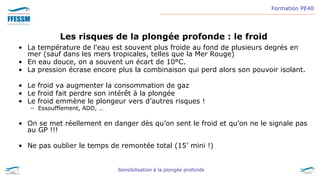 Formation PE40
Sensibilisation à la plongée profonde
Les risques de la plongée profonde : le froid
• La température de l'eau est souvent plus froide au fond de plusieurs degrés en
mer (sauf dans les mers tropicales, telles que la Mer Rouge)
• En eau douce, on a souvent un écart de 10°C.
• La pression écrase encore plus la combinaison qui perd alors son pouvoir isolant.
• Le froid va augmenter la consommation de gaz
• Le froid fait perdre son intérêt à la plongée
• Le froid emmène le plongeur vers d’autres risques !
– Essoufflement, ADD, …
• On se met réellement en danger dès qu’on sent le froid et qu’on ne le signale pas
au GP !!!
• Ne pas oublier le temps de remontée total (15’ mini !)
 