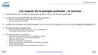 Formation PE40
Sensibilisation à la plongée profonde
Les risques de la plongée profonde : la narcose
• La narcose est dûe à l’azote qui perturbe le système nerveux du fait de la profondeur
• La narcose peut apparaître dès 30 mètres de profondeur
– Nous ne sommes pas tous égaux devant la narcose
– On s’accoutume à la narcose
• L’accès à la profondeur doit être progressif (on ne va pas à 40 mètres pour une première plongée de réadaptation !)
• Il existe des facteurs aggravants
– Fatigue, Stress, Anxiété, Mal de mer, Prise de médicaments
– Eau trouble, Froid, Courant, Pénombre
• Comment prévenir la narcose ?
– Descendre doucement (c’est le GP qui règlera la vitesse)
– Faire un « stop & go » à 20 mètres et 30 mètres
– Descendre tête en haut
– Forcer sur l’expiration à la descente
– Ralentir la vitesse des descente plus la profondeur augmente
– Ne pas plonger fatigué
– Ne pas chercher à atteindre une profondeur à tout prix !
 