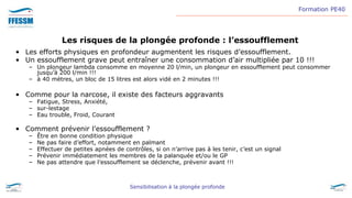 Formation PE40
Sensibilisation à la plongée profonde
Les risques de la plongée profonde : l’essoufflement
• Les efforts physiques en profondeur augmentent les risques d’essoufflement.
• Un essoufflement grave peut entraîner une consommation d’air multipliée par 10 !!!
– Un plongeur lambda consomme en moyenne 20 l/min, un plongeur en essoufflement peut consommer
jusqu’à 200 l/min !!!
– à 40 mètres, un bloc de 15 litres est alors vidé en 2 minutes !!!
• Comme pour la narcose, il existe des facteurs aggravants
– Fatigue, Stress, Anxiété,
– sur-lestage
– Eau trouble, Froid, Courant
• Comment prévenir l’essoufflement ?
– Être en bonne condition physique
– Ne pas faire d’effort, notamment en palmant
– Effectuer de petites apnées de contrôles, si on n’arrive pas à les tenir, c’est un signal
– Prévenir immédiatement les membres de la palanquée et/ou le GP
– Ne pas attendre que l’essoufflement se déclenche, prévenir avant !!!
 