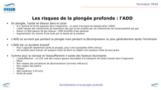 Formation PE40
Sensibilisation à la plongée profonde
Les risques de la plongée profonde : l’ADD
• En plongée, l’azote se dissout dans le corps
– Si il reprend sa forme gazeuse dans l’organisme, on parle d’accident de dessaturation (ADD)
– L’ADD résulte des mécanismes de dissolution des gaz et est amplifié par les mécanismes de compressibilité des gaz
– Retour à l’état gazeux de gaz dissous : effet bouteille d’eau gazeuse
– Augmentation du volume d’une bulle par la baisse de la pression
• L’ADD ne survient pas pendant la plongée mais pendant la décompression ou plus généralement après l’immersion
• L’ADD est un accident évolutif
– Plus il apparaît rapidement après la plongée, plus il est susceptible d’être sérieux
– Cet accident peut évoluer de quelque chose de bénin au départ vers quelque chose de plus grave
• Comme pour la narcose et l’essoufflement il existe des facteurs favorisants
– L’essoufflement : Le CO2 crée des noyaux gazeux favorables à la naissance de bulles d'azote dans l’organisme
– Effort
– Non respect des procédures de décompression (arrondis inférieurs)
– Non respect des paliers
– Fatigue
– Age (supérieur à 40 ans)
– Excès de poids
 