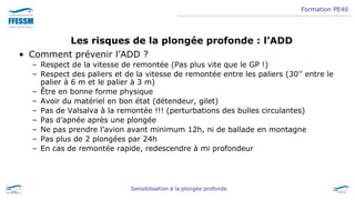 Formation PE40
Sensibilisation à la plongée profonde
Les risques de la plongée profonde : l’ADD
• Comment prévenir l’ADD ?
– Respect de la vitesse de remontée (Pas plus vite que le GP !)
– Respect des paliers et de la vitesse de remontée entre les paliers (30’’ entre le
palier à 6 m et le palier à 3 m)
– Être en bonne forme physique
– Avoir du matériel en bon état (détendeur, gilet)
– Pas de Valsalva à la remontée !!! (perturbations des bulles circulantes)
– Pas d’apnée après une plongée
– Ne pas prendre l’avion avant minimum 12h, ni de ballade en montagne
– Pas plus de 2 plongées par 24h
– En cas de remontée rapide, redescendre à mi profondeur
 