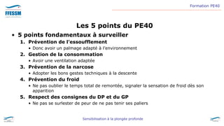 Formation PE40
Sensibilisation à la plongée profonde
Les 5 points du PE40
• 5 points fondamentaux à surveiller
1. Prévention de l’essoufflement
• Donc avoir un palmage adapté à l’environnement
2. Gestion de la consommation
• Avoir une ventilation adaptée
3. Prévention de la narcose
• Adopter les bons gestes techniques à la descente
4. Prévention du froid
• Ne pas oublier le temps total de remontée, signaler la sensation de froid dès son
apparition
5. Respect des consignes du DP et du GP
• Ne pas se surlester de peur de ne pas tenir ses paliers
 