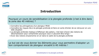 Formation PE40
Sensibilisation à la plongée profonde
Introduction
Pourquoi un cours de sensibilisation à la plongée profonde (c’est à dire dans
la zone des 40 mètres) ?
• Connaître les prérogatives d’un plongeur PE40
• Connaître les risques liés à la plongée profonde et faire en sorte d’éviter de se retrouver en une
telle situation
• La plongée profonde implique d’effectuer des paliers, c’est bien d’avoir des notions de
décompression pour comprendre pourquoi ceux-ci peuvent être longs !
• Avoir des notions d’autonomie en air dans le cadre de la plongée profonde
Le but est de vous donner les éléments pour vous permettre d’adopter un
bon comportement de plongeur encadré à 40 mètres !
 