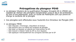 Formation PE40
Sensibilisation à la plongée profonde
Prérogatives du plongeur PE40
• Le plongeur titulaire de la qualification Plongeur Encadré 40 m (PE40) est
capable de réaliser des plongées d’exploration jusqu’à 40 m de profondeur,
au sein d’une palanquée, avec un Guide de Palanquée (GP) qui prend en
charge la conduite de la plongée
• Ces plongées sont effectuées sous l’autorité d’un Directeur de Plongée (DP)
• Le plongeur PE40
– Sait s’équiper, s’immerger, s’équilibrer et évoluer.
– Sait prévenir pour lui-même les incidents de plongée.
– Sait aider un équipier en attente de l’intervention du GP.
– Sait recevoir si besoin l’aide du GP ou d’un équipier.
– Sait appliquer individuellement les consignes données par le GP
 