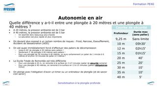 Formation PE40
Sensibilisation à la plongée profonde
Autonomie en air
Quelle différence y a-t-il entre une plongée à 20 mètres et une plongée à
40 mètres ? Courbe de sécurité
Profondeur
Durée max
(sans palier)
9,25 m Sans limite
10 m 05h30’
12 m 02h15’
15 m 01h15’
20 m 40’
25 m 20’
30 m 10’
35 m 10’
40 m 5’
• A 20 mètres, la pression ambiante est de 3 bar
• A 40 mètres, la pression ambiante est de 5 bar
– On assimile donc beaucoup plus d’azote
– La saturation est plus rapide et plus importante
• On devient plus exposé à un certain nombre de risques : Froid, Narcose, Essoufflement,
Accident de dessaturation (ADD)
• On est quasi immédiatement forcé d’effectuer des paliers de décompression
– Jusqu’à 40’ de plongée à 20 mètres sans paliers !
– Seulement 5’ de plongée à 40 mètres sans paliers !
– Pour une plongée de 18 minutes à 40 mètres, on aura certainement un palier de 1 minute à 6
mètres et environ 10 minutes de palier à 3 mètres !
• La Durée Totale de Remontée est très différente
– Pour une plongée à 20 m, on remonte à la surface en 2 à 5 minutes (palier de sécurité compris)
– Pour une plongée à 40 mètres, on remonte à la surface en 13 à 15 minutes (paliers obligatoires
inclus)
• On plonge avec l’obligation d’avoir un timer ou un ordinateur de plongée (et de savoir
s’en servir)
 
