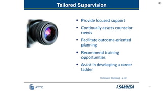  Provide focused support
 Continually assess counselor
needs
 Facilitate outcome-oriented
planning
 Recommend training
opportunities
 Assist in developing a career
ladder
17
Tailored Supervision
Participant Workbook – p. 48
 