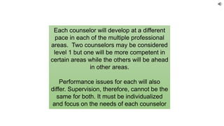 Each counselor will develop at a different
pace in each of the multiple professional
areas. Two counselors may be considered
level 1 but one will be more competent in
certain areas while the others will be ahead
in other areas.
Performance issues for each will also
differ. Supervision, therefore, cannot be the
same for both. It must be individualized
and focus on the needs of each counselor
 