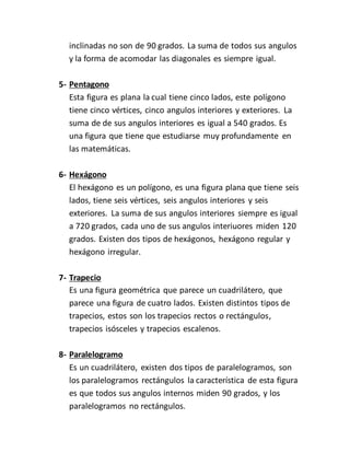 inclinadas no son de 90 grados. La suma de todos sus angulos
y la forma de acomodar las diagonales es siempre igual.
5- Pentagono
Esta figura es plana la cual tiene cinco lados, este polígono
tiene cinco vértices, cinco angulos interiores y exteriores. La
suma de de sus angulos interiores es igual a 540 grados. Es
una figura que tiene que estudiarse muy profundamente en
las matemáticas.
6- Hexágono
El hexágono es un polígono, es una figura plana que tiene seis
lados, tiene seis vértices, seis angulos interiores y seis
exteriores. La suma de sus angulos interiores siempre es igual
a 720 grados, cada uno de sus angulos interiuores miden 120
grados. Existen dos tipos de hexágonos, hexágono regular y
hexágono irregular.
7- Trapecio
Es una figura geométrica que parece un cuadrilátero, que
parece una figura de cuatro lados. Existen distintos tipos de
trapecios, estos son los trapecios rectos o rectángulos,
trapecios isósceles y trapecios escalenos.
8- Paralelogramo
Es un cuadrilátero, existen dos tipos de paralelogramos, son
los paralelogramos rectángulos la característica de esta figura
es que todos sus angulos internos miden 90 grados, y los
paralelogramos no rectángulos.
 
