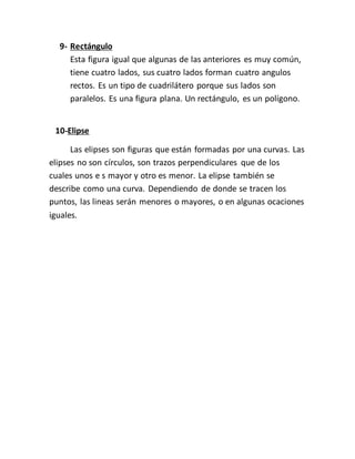 9- Rectángulo
Esta figura igual que algunas de las anteriores es muy común,
tiene cuatro lados, sus cuatro lados forman cuatro angulos
rectos. Es un tipo de cuadrilátero porque sus lados son
paralelos. Es una figura plana. Un rectángulo, es un polígono.
10-Elipse
Las elipses son figuras que están formadas por una curvas. Las
elipses no son círculos, son trazos perpendiculares que de los
cuales unos e s mayor y otro es menor. La elipse también se
describe como una curva. Dependiendo de donde se tracen los
puntos, las lineas serán menores o mayores, o en algunas ocaciones
iguales.
 