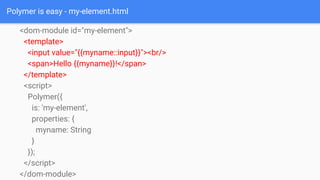 Polymer is easy - my-element.html
<dom-module id="my-element">
<template>
<input value="{{myname::input}}"><br/>
<span>Hel...
