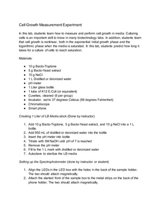 Cell Growth Measurement Experiment
In this lab, students learn how to measure and perform cell growth in media. Culturing
cells is an important skill to know in many biotechnology labs. In addition, students learn
that cell growth is nonlinear, both in the exponential initial growth phase and the
logarithmic phase when the media is saturated. In this lab, students predict how long it
takes for a culture of cells to reach saturation.
Materials:
● 10 g Bacto-Tryptone
● 5 g Bacto-Yeast extract
● 10 g NaCl
● 1 L Distilled or deionized water
● pH meter
● 1 Liter glass bottle
● 1 tube of K12 E.Coli (or equivalent)
● Cuvettes, cleaned (6 per group)
● Incubator, set to 37 degrees Celsius (98 degrees Fahrenheit)
● Chromatiscope
● Smart phone
Creating 1 Liter of LB Media stock (Done by instructor)
1. Add 10 g Bacto-Tryptone, 5 g Bacto-Yeast extract, and 10 g NaCl into a 1 L
bottle.
2. Add 950 mL of distilled or deionized water into the bottle
3. Insert the pH meter into bottle
4. Titrate with 5M NaOH until pH of 7 is reached
5. Remove the pH meter
6. Fill to the 1 L mark with distilled or deionized water
7. Autoclave to sterilize the LB media
Setting up the Spectrophotometer (done by instructor or student)
1. Align the LEDs in the LED box with the holes in the back of the sample holder.
The two should attach magnetically.
2. Attach the slanted front of the sample box to the metal strips on the back of the
phone holder. The two should attach magnetically.
 