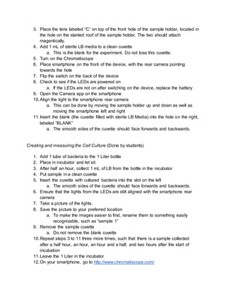 3. Place the lens labeled “C” on top of the front hole of the sample holder, located in
the hole on the slanted roof of the sample holder. The two should attach
magentically.
4. Add 1 mL of sterile LB media to a clean cuvette
a. This is the blank for the experiment. Do not lose this cuvette.
5. Turn on the Chromatiscope
6. Place smartphone on the front of the device, with the rear camera pointing
towards the hole
7. Flip the switch on the back of the device
8. Check to see if the LEDs are powered on
a. If the LEDs are not on after switching on the device, replace the battery
9. Open the Camera app on the smartphone
10.Align the light to the smartphone rear camera
a. This can be done by moving the sample holder up and down as well as
moving the smartphone left and right
11.Insert the blank (the cuvette filled with sterile LB Media) into the hole on the right,
labeled “BLANK”
a. The smooth sides of the cuvette should face forwards and backwards.
Creating and measuring the Cell Culture (Done by students)
1. Add 1 tube of bacteria to the 1 Liter bottle
2. Place in incubator and let sit
3. After half an hour, collect 1 mL of LB from the bottle in the incubator
4. Put sample in a clean cuvette
5. Insert the cuvette with cultured bacteria into the slot on the left
a. The smooth sides of the cuvette should face forwards and backwards.
6. Ensure that the lights from the LEDs are still aligned with the smartphone rear
camera
7. Take a picture of the lights.
8. Save the picture to your preferred location
a. To make the images easier to find, rename them to something easily
recognizable, such as “sample 1”
9. Remove the sample cuvette
a. Do not remove the blank cuvette
10.Repeat steps 3 to 11 three more times, such that there is a sample collected
after a half hour, an hour, an hour and a half, and two hours after the start of
incubation
11.Leave the 1 Liter in the incubator
12.On your smartphone, go to http://www.chromatiscope.com/
 