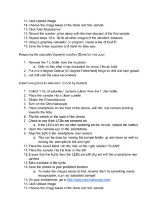 13.Click Upload Image
14.Choose the image taken of the blank and first sample
15.Click “Get Absorbance”
16.Record the number given along with the time elapsed of the first sample
17.Repeat steps 13 to 16 for all other images of the standard solutions
18.Using a graphing calculator or program, create a line of best fit
19.Save the linear equation and blank for later use.
Preparing the saturated bacterial solution (Done by instructor)
1. Remove the 1 L bottle from the incubator
a. Only do this after it has incubated for about 6 hours total
2. Put in a 4 degree Celsius (40 degree Fahrenheit) fridge to chill and stop growth
3. Let chill until the class reconvenes
Determining time to saturation (Done by student)
1. Collect 1 mL of saturated bacteria culture from the 1 Liter bottle
2. Place the sample into a clean cuvette
3. Obtain the Chromatiscope
4. Turn on the Chromatiscope
5. Place smartphone on the front of the device, with the rear camera pointing
towards the hole
6. Flip the switch on the back of the device
7. Check to see if the LEDs are powered on
a. If the LEDs are not on after switching on the device, replace the battery
8. Open the Camera app on the smartphone
9. Align the light to the smartphone rear camera
a. This can be done by moving the sample holder up and down as well as
moving the smartphone left and right
10.Place the saved blank into the hole on the right, labeled “BLANK”
11.Place the sample into the hole on the left
12.Ensure that the lights from the LEDs are still aligned with the smartphone rear
camera
13.Take a picture of the lights.
14.Save the picture to your preferred location
a. To make the images easier to find, rename them to something easily
recognizable, such as “saturated sample”
15.On your smartphone, go to http://www.chromatiscope.com/
16.Click Upload Image
17.Choose the image taken of the blank and first sample
 