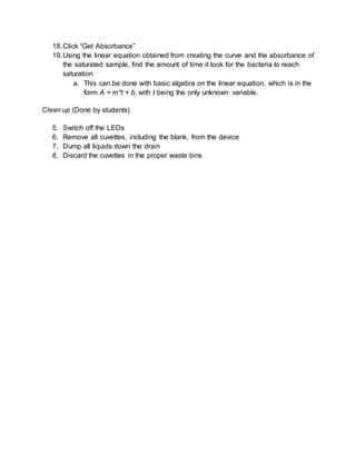 18.Click “Get Absorbance”
19.Using the linear equation obtained from creating the curve and the absorbance of
the saturated sample, find the amount of time it took for the bacteria to reach
saturation
a. This can be done with basic algebra on the linear equation, which is in the
form A = m*t + b, with t being the only unknown variable.
Clean up (Done by students)
5. Switch off the LEDs
6. Remove all cuvettes, including the blank, from the device
7. Dump all liquids down the drain
8. Discard the cuvettes in the proper waste bins
 