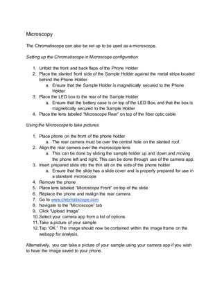 Microscopy
The Chromatiscope can also be set up to be used as a microscope.
Setting up the Chromatiscope in Microscope configuration
1. Unfold the front and back flaps of the Phone Holder
2. Place the slanted front side of the Sample Holder against the metal strips located
behind the Phone Holder
a. Ensure that the Sample Holder is magnetically secured to the Phone
Holder
3. Place the LED box to the rear of the Sample Holder
a. Ensure that the battery case is on top of the LED Box, and that the box is
magnetically secured to the Sample Holder
4. Place the lens labeled “Microscope Rear” on top of the fiber optic cable
Using the Microscope to take pictures
1. Place phone on the front of the phone holder
a. The rear camera must be over the central hole on the slanted roof.
2. Align the rear camera over the microscope lens
a. This can be done by sliding the sample holder up and down and moving
the phone left and right. This can be done through use of the camera app.
3. Insert prepared slide into the thin slit on the side of the phone holder
a. Ensure that the slide has a slide cover and is properly prepared for use in
a standard microscope
4. Remove the phone
5. Place lens labeled “Microscope Front” on top of the slide
6. Replace the phone and realign the rear camera.
7. Go to www.chromatiscope.com
8. Navigate to the “Microscope” tab
9. Click “Upload Image”
10.Select your camera app from a list of options
11.Take a picture of your sample
12.Tap “OK.” The image should now be contained within the image frame on the
webapp for analysis.
Alternatively, you can take a picture of your sample using your camera app if you wish
to have the image saved to your phone.
 