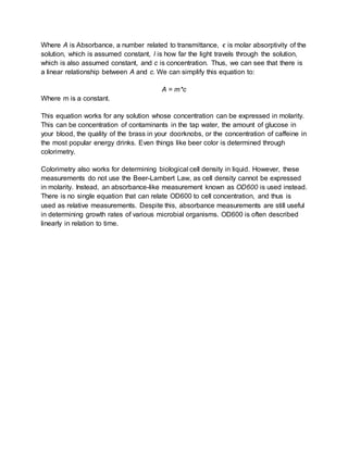 Where A is Absorbance, a number related to transmittance, ϵ is molar absorptivity of the
solution, which is assumed constant, l is how far the light travels through the solution,
which is also assumed constant, and c is concentration. Thus, we can see that there is
a linear relationship between A and c. We can simplify this equation to:
A = m*c
Where m is a constant.
This equation works for any solution whose concentration can be expressed in molarity.
This can be concentration of contaminants in the tap water, the amount of glucose in
your blood, the quality of the brass in your doorknobs, or the concentration of caffeine in
the most popular energy drinks. Even things like beer color is determined through
colorimetry.
Colorimetry also works for determining biological cell density in liquid. However, these
measurements do not use the Beer-Lambert Law, as cell density cannot be expressed
in molarity. Instead, an absorbance-like measurement known as OD600 is used instead.
There is no single equation that can relate OD600 to cell concentration, and thus is
used as relative measurements. Despite this, absorbance measurements are still useful
in determining growth rates of various microbial organisms. OD600 is often described
linearly in relation to time.
 