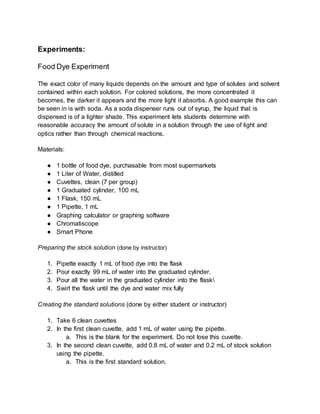Experiments:
Food Dye Experiment
The exact color of many liquids depends on the amount and type of solutes and solvent
contained within each solution. For colored solutions, the more concentrated it
becomes, the darker it appears and the more light it absorbs. A good example this can
be seen in is with soda. As a soda dispenser runs out of syrup, the liquid that is
dispensed is of a lighter shade. This experiment lets students determine with
reasonable accuracy the amount of solute in a solution through the use of light and
optics rather than through chemical reactions.
Materials:
● 1 bottle of food dye, purchasable from most supermarkets
● 1 Liter of Water, distilled
● Cuvettes, clean (7 per group)
● 1 Graduated cylinder, 100 mL
● 1 Flask, 150 mL
● 1 Pipette, 1 mL
● Graphing calculator or graphing software
● Chromatiscope
● Smart Phone
Preparing the stock solution (done by instructor)
1. Pipette exactly 1 mL of food dye into the flask
2. Pour exactly 99 mL of water into the graduated cylinder.
3. Pour all the water in the graduated cylinder into the flask
4. Swirl the flask until the dye and water mix fully
Creating the standard solutions (done by either student or instructor)
1. Take 6 clean cuvettes
2. In the first clean cuvette, add 1 mL of water using the pipette.
a. This is the blank for the experiment. Do not lose this cuvette.
3. In the second clean cuvette, add 0.8 mL of water and 0.2 mL of stock solution
using the pipette.
a. This is the first standard solution.
 