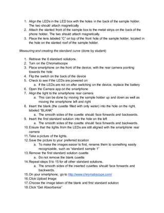 1. Align the LEDs in the LED box with the holes in the back of the sample holder.
The two should attach magnetically
2. Attach the slanted front of the sample box to the metal strips on the back of the
phone holder. The two should attach magnetically.
3. Place the lens labeled “C” on top of the front hole of the sample holder, located in
the hole on the slanted roof of the sample holder.
Measuring and creating the standard curve (done by student)
1. Retrieve the 6 standard solutions.
2. Turn on the Chromatiscope
3. Place smartphone on the front of the device, with the rear camera pointing
towards the hole
4. Flip the switch on the back of the device
5. Check to see if the LEDs are powered on
a. If the LEDs are not on after switching on the device, replace the battery
6. Open the Camera app on the smartphone
7. Align the light to the smartphone rear camera
a. This can be done by moving the sample holder up and down as well as
moving the smartphone left and right
8. Insert the blank (the cuvette filled with only water) into the hole on the right,
labeled “BLANK”
a. The smooth sides of the cuvette should face forwards and backwards.
9. Insert the first standard solution into the hole on the left
a. The smooth sides of the cuvette should face forwards and backwards.
10.Ensure that the lights from the LEDs are still aligned with the smartphone rear
camera
11.Take a picture of the lights.
12.Save the picture to your preferred location
a. To make the images easier to find, rename them to something easily
recognizable, such as “standard sample 1”
13.Remove the first standard solution cuvette
a. Do not remove the blank cuvette
14.Repeat steps 9 to 15 for all other standard solutions.
a. The smooth sides of the inserted cuvettes should face forwards and
backwards.
15.On your smartphone, go to http://www.chromatiscope.com/
16.Click Upload Image
17.Choose the image taken of the blank and first standard solution
18.Click “Get Absorbance”
 