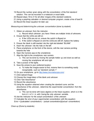 19.Record the number given along with the concentration of the first standard
solution. This can be recorded in a notebook or excel table.
20.Repeat steps 18 to 21 for all other images of the standard solutions
21.Using a graphing calculator or desired computer program, create a line of best fit
22.Record the linear equation for later use
Measuring and determining the unknown concentration (done by student)
1. Obtain an unknown from the instructor.
a. Record which unknown you have if there are multiple kinds of unknowns
2. Ensure that the LEDs are still on
a. If the LEDs are not on, ensure the switch is flipped on
b. If the switch is flipped on and the LEDs are still off, replace the battery
3. Ensure the blank is still inserted into the right slot labeled “BLANK”
4. Insert the unknown into the hole on the left
5. Place smartphone on the front of the device, with the rear camera pointing
towards the hole
6. Open the Camera app on the smartphone
7. Align the light to the smartphone rear camera
a. This can be done by moving the sample holder up and down as well as
moving the smartphone left and right
8. Take a picture of the lights.
9. Save the picture to your preferred location
a. To make the images easier to find, rename them to something easily
recognizable, such as “standard sample 1”
10.On your smartphone, go to http://www.chromatiscope.com/
11.Click Upload Image
12.Choose the image taken of the blank and unknown
13.Click “Get Absorbance”
14.Record the absorbance
15.Using the equation obtained when creating the standard curve and the
absorbance of the unknown, determine the experimental concentration from the
absorbance.
a. This can be done with basic algebra on the linear equation, which is in the
form A = m*c + b, with t being the only unknown variable.
16.Ask the instructor for the actual concentration of the unknown
17.Calculate the error of your experimental concentration with this equation:
Error = [(calculated concentration) - (actual concentration)]/(actual concentration)
Clean up (Done by students)
 