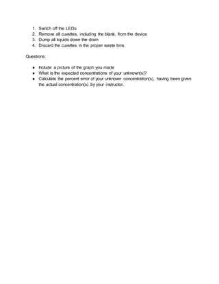 1. Switch off the LEDs
2. Remove all cuvettes, including the blank, from the device
3. Dump all liquids down the drain
4. Discard the cuvettes in the proper waste bins
Questions:
● Include a picture of the graph you made
● What is the expected concentrations of your unknown(s)?
● Calculate the percent error of your unknown concentration(s), having been given
the actual concentration(s) by your instructor.
 