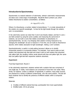 Introductionto Spectrometry:
Spectrometry is a natural extension of colorimetry, wherein colorimetric measurements
are taken over a wide range of wavelengths. Recall the Beer-Lambert Law, which
relates Absorbance to solution concentration, as follows:
A = log10(1/T) = ϵ*l*c
Where A is Absorbance, a number related to transmittance T, ϵ is molar absorptivity of
the solution at a specific wavelength, l is how far the light travels through the solution,
and c is concentration.
In the colorimetry section we noted that C and A are linearly related, and that if ϵ and c
are held constant by using the same cuvettes and measuring the same kind of
solutions, we can build a curve that relates concentration to absorbance. In
spectrophotometry, we vary ϵ by changing what solution is being measured or by
changing the wavelength we use to measure A. From this, we can build an Absorbance
Spectra, which relates absorption to light wavelength, holding c and l constant.
Spectrophotometry is useful in a daily setting because it allows us to identify
compounds present in a composite solution. For example, if you were to take an inert
solution that absorbed only blue light and mixed it with an inert solution that absorbed
only yellow light, the resulting mixture would absorb both blue and yellow light, the same
blue and yellow light that their respective solutions absorbed..
Experiment:
Food Dye Experiment, Round 2
In the colorimetry experiment, students worked with a solution that was comprised of
one single dye. In reality, most solutions are comprised of more than one solute. Many
drinks, for instance, contain a multitude of ingredients. In addition, many water sources
are checked for a variety of different contaminants, all in the same solution. This lab will
teach students how to identify the presence of different solutes within a composite
solution.
Materials:
● 4 bottles of different colored food dye, purchasable from most supermarkets
● Distilled water, 20 mL per group
 