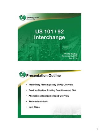 1
TA CAC Meeting
November 3, 2016
Item # 11a
US 101 / 92
Interchange
Presentation Outline
• Preliminary Planning Study (PPS) Overview
• Previous Studies, Existing Conditions and P&N
• Alternatives Development and Overview
• Recommendations
• Next Steps
2
 