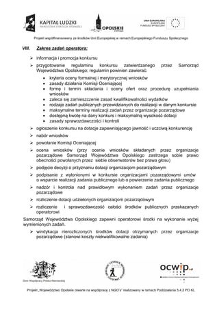 Projekt współfinansowany ze środków Unii Europejskiej w ramach Europejskiego Funduszu Społecznego
VIII. Zakres zadań operatora:
 informacja i promocja konkursu
 przygotowanie regulaminu konkursu zatwierdzanego przez Samorząd
Województwa Opolskiego; regulamin powinien zawierać:
 kryteria oceny formalnej i merytorycznej wniosków
 zasady działania Komisji Oceniającej
 formę i termin składania i oceny ofert oraz procedurę uzupełniania
wniosków
 zaleca się zamieszczenie zasad kwalifikowalności wydatków
 rodzaje zadań publicznych przewidzianych do realizacji w danym konkursie
 maksymalne terminy realizacji zadań przez organizacje pozarządowe
 dostępną kwotę na dany konkurs i maksymalną wysokość dotacji
 zasady sprawozdawczości i kontroli
 ogłoszenie konkursu na dotacje zapewniającego jawność i uczciwą konkurencję
 nabór wniosków
 powołanie Komisji Oceniającej
 ocena wniosków (przy ocenie wniosków składanych przez organizacje
pozarządowe Samorząd Województwa Opolskiego zastrzega sobie prawo
obecności powołanych przez siebie obserwatorów bez prawa głosu)
 podjęcie decyzji o przyznaniu dotacji organizacjom pozarządowym
 podpisanie z wyłonionymi w konkursie organizacjami pozarządowymi umów
o wsparcie realizacji zadania publicznego lub o powierzenie zadania publicznego
 nadzór i kontrola nad prawidłowym wykonaniem zadań przez organizacje
pozarządowe
 rozliczenie dotacji udzielonych organizacjom pozarządowym
 rozliczenie i sprawozdawczość całości środków publicznych przekazanych
operatorowi
Samorząd Województwa Opolskiego zapewni operatorowi środki na wykonanie wyżej
wymienionych zadań.
 windykacja nierozliczonych środków dotacji otrzymanych przez organizacje
pozarządowe (stanowi koszty niekwalifikowalne zadania)
Projekt „Województwo Opolskie otwarte na współpracę z NGO’s” realizowany w ramach Poddziałania 5.4.2 PO KL
 