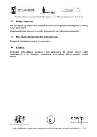 Projekt współfinansowany ze środków Unii Europejskiej w ramach Europejskiego Funduszu Społecznego
IX. Podwykonawstwo:
Nie dopuszcza się powierzenia całości lub części zadań operatora wynikających z umowy
innym podmiotom.
(dopuszczalne jest zlecenie czynności technicznych, np. takich jak drukowanie)
X. Procedura odwoławcza od decyzji operatora:
Procedura odwoławcza nie jest przewidywana.
XI. Kontrola:
Samorząd Województwa Opolskiego jest uprawniony do kontroli całości zadań
realizowanych przez operatora i organizacje pozarządowe, którym operator udzielił
dotacji.
Projekt „Województwo Opolskie otwarte na współpracę z NGO’s” realizowany w ramach Poddziałania 5.4.2 PO KL
 