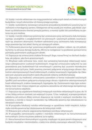 PROJEKT KODEKSU ESTETYZACJI
STAREGO MIASTA W OLSZTYNIE
11
10. Szyldy i nośniki reklamowe nie mogą przesłaniać widocznych detali architektonicznych
budynków i innych elementów ich historycznego wystroju.
11. Szyldy i autoreklamy stanowiące oznaczenie prowadzonej działalności powinny być in-
stalowane w kondygnacji parteru. Odstępstwo od tej zasady jest możliwe, gdy lokale użyt-
kowe są zlokalizowane również powyżej parteru, a montaż szyldu lub autoreklamy na par-
terze nie jest możliwy.
12. Szyldy i nośniki reklamowe powinny być umieszczane przy zachowaniu ładu kompozy-
cyjnego, szczególnie z uwzględnieniem osi pionowych i poziomych podziału (wyznaczo-
nych np. otworami okiennymi). Punktem odniesienia przy zachowaniu ładu kompozycyj-
nego powinien być też układ i formy już istniejących reklam.
13. Preferowane powinno być systemowe projektowanie szyldów i reklam, np. ich jednoli-
tej formy na elewacji danego budynku. Winno to następować na podstawie porozumienia
pomiędzy podmiotami użytkującymi obiekt.
14. Dopuszcza się umieszczanie znaków firmowych (logo, nazwa firmy) na dachach budyn-
ków, ale jedynie jako form przestrzennych.
15. Winylowe siatki ochronne (tzw. mesh, bez samoistnej konstrukcji reklamowej) stano-
wiące zabezpieczenie rusztowań budowlanych, mogą być umieszczane wyłącznie na czas
prowadzenia prac budowlanych lub remontowych i powinny być usuwane niezwłocznie
po zakończeniu tych prac. Siatki powinny stanowić połączenie artystycznego obrazu i dys-
kretnie wkomponowanych haseł reklamowych, znaków towarowych, logotypów, itp. Zaka-
zane jest używanie powierzchni siatek dla potrzeb reklamy wielkoformatowej.
16. Dopuszcza się możliwość umieszczania autoreklam w formie malowideł naściennych
(graffiti) pod warunkiem połączenia artystycznego obrazu i dyskretnie wkomponowanych
haseł reklamowych, znaków towarowych, logotypów, itp. Zastosowanie tego typu autore-
klamy może mieć miejsce dopiero po uzyskaniu zezwolenia od właściwego kompetencyj-
nie konserwatora zabytków.
17. Dopuszcza się uzgadnianie lokalizacji mniejszych nośników reklamowych (o pow. do 10
m kw.) bliżej centrum starówki, zaś większych (o pow. 12 kw. i większej), w proporcjonalnym
oddaleniu od centrum; Bliżej centrum dopuszcza się nośniki o wyższym standardzie (np.
kasetony), a nośniki o niższym standardzie (np. billboardy) powinny być zlokalizowane na
obrzeżach starówki.
18. W przypadku lokalizacji nośnika reklamowego w sąsiedztwie mebli miejskich, kolory-
styka nośnika powinna być dostosowana do kolorystyki mebli.
19. Wskazane jest unikanie zagęszczenia lokalizacji nośników reklamowych.
20. W przypadku zamieszczania szyldów i nośników reklamowych na nieruchomościach
komunalnych, Gmina ma prawo pobierać za to opłaty.
21. Nieruchomościami komunalnymi są grunty znajdujące się poza pasem drogowym oraz
budynki mieszkalne i niemieszkalne, a także inne obiekty stanowiące własność Gminy.
 