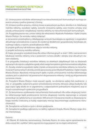PROJEKT KODEKSU ESTETYZACJI
STAREGO MIASTA W OLSZTYNIE
12
22. Umieszczanie nośników reklamowych na nieruchomościach komunalnych wymaga za-
warcia umowy cywilno-prawnej z Gminą.
23. Umowa cywilno-prawna, o której mowa w powyższym punkcie, określa m.in. lokalizację
nośnika reklamy, wysokość opłaty, warunki wnoszenia opłaty, czas trwania umowy oraz
zasady umieszczania i eksploatacji nośnika reklamy na nieruchomościach komunalnych.
24. Przygotowywanie ww. umów należy do właściwości Wydziału Podatków i Opłat Urzędu
Miasta Olsztyn. Do wniosku należy dołączyć:
a) oznaczenie przedsiębiorcy składającego wniosek (kserokopia za zgodność z oryginałem
aktualnego zaświadczenia o wpisie do ewidencji działalności gospodarczej, kserokopia ak-
tualnego odpisu z rejestru przedsiębiorców KRS),
b) projekt graficzny lub kolorowe zdjęcie nośnika reklamy,
c) projekt techniczny nośnika reklamy,
d) mapę sytuacyjno-wysokościową dla celów informacyjnych w skali 1:500 z zaznaczeniem
lokalizacji nośnika reklamy wraz z podaniem numeru działki i obrębu oraz aktualnym sta-
nem władania,
f) w przypadku lokalizacji nośników reklamy na obiektach zabytkowych lub na obszarach
wpisanych do rejestru zabytków zgodę właściwego kompetencyjnie konserwatora zabytków.
25. Zasady ustalania wysokości opłat z tytułu umieszczenia nośników reklamy na nierucho-
mościach komunalnych określa cennik opracowany przezWydział Podatków i Opłat Urzędu
Miasta Olsztyn. Wysokość miesięcznych opłat z tytułu umieszczenia nośnika reklamowego
ustalana jest w zależności od powierzchni eksponowania reklamy i strefy jej eksponowania
na terenie miasta.
26. Prezydent Miasta Olsztyn może wyrazić zgodę na obniżenie opłaty lub zwolnienie z
niej w przypadku wykonania przez wnioskodawcę remontu elewacji całego budynku lub
jego części (gdy działa on w uzgodnieniu z odpowiednimi jednostkami miejskimi) oraz w
innych uzasadnionych społecznie przypadkach.
27. Za bezumowne użytkowanie nieruchomości komunalnych dla celów ekspozycji nośni-
ka reklamowego bądź przekroczenie terminu ekspozycji nośnika zapisanego w umowie
przewiduje się opłatę karną w wysokości 300 procent miesięcznej stawki za ekspozycję ta-
kiego nośnika (naliczaną za każdy rozpoczęty miesiąc bezumownego użytkowania nieru-
chomości).
28. Zarządzenie wchodzi w życie z dniem podpisania.
29. Zarządzenie podlega ogłoszeniu na tablicy ogłoszeń Urzędu Miasta Olsztyn i jego stro-
nie internetowej.
Pytania:
- M. Obarek, M. Kuberska, konserwatorzy, Starówka Razem: ile czasu zajmie opracowanie ko-
deksu zasad dot. szyldów? Jakie zagrożenia mogą pojawić się na etapie wdrażania?
 