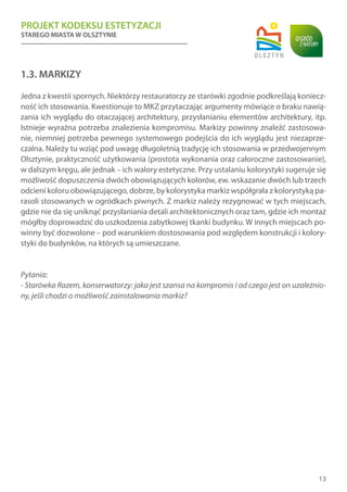 PROJEKT KODEKSU ESTETYZACJI
STAREGO MIASTA W OLSZTYNIE
13
1.3. MARKIZY
Jedna z kwestii spornych. Niektórzy restauratorzy ze starówki zgodnie podkreślają koniecz-
ność ich stosowania. Kwestionuje to MKZ przytaczając argumenty mówiące o braku nawią-
zania ich wyglądu do otaczającej architektury, przysłanianiu elementów architektury, itp.
Istnieje wyraźna potrzeba znalezienia kompromisu. Markizy powinny znaleźć zastosowa-
nie, niemniej potrzeba pewnego systemowego podejścia do ich wyglądu jest niezaprze-
czalna. Należy tu wziąć pod uwagę długoletnią tradycję ich stosowania w przedwojennym
Olsztynie, praktyczność użytkowania (prostota wykonania oraz całoroczne zastosowanie),
w dalszym kręgu, ale jednak – ich walory estetyczne. Przy ustalaniu kolorystyki sugeruje się
możliwość dopuszczenia dwóch obowiązujących kolorów, ew. wskazanie dwóch lub trzech
odcieni koloru obowiązującego, dobrze, by kolorystyka markiz współgrała z kolorystyką pa-
rasoli stosowanych w ogródkach piwnych. Z markiz należy rezygnować w tych miejscach,
gdzie nie da się uniknąć przysłaniania detali architektonicznych oraz tam, gdzie ich montaż
mógłby doprowadzić do uszkodzenia zabytkowej tkanki budynku. W innych miejscach po-
winny być dozwolone – pod warunkiem dostosowania pod względem konstrukcji i kolory-
styki do budynków, na których są umieszczane.
Pytania:
- Starówka Razem, konserwatorzy: jaka jest szansa na kompromis i od czego jest on uzależnio-
ny, jeśli chodzi o możliwość zainstalowania markiz?
 