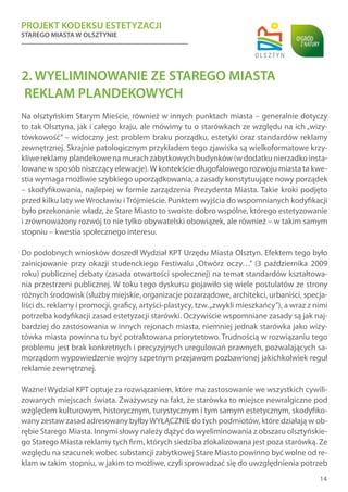 PROJEKT KODEKSU ESTETYZACJI
STAREGO MIASTA W OLSZTYNIE
14
2. WYELIMINOWANIE ZE STAREGO MIASTA
REKLAM PLANDEKOWYCH
Na olsztyńskim Starym Mieście, również w innych punktach miasta – generalnie dotyczy
to tak Olsztyna, jak i całego kraju, ale mówimy tu o starówkach ze względu na ich „wizy-
tówkowość” – widoczny jest problem braku porządku, estetyki oraz standardów reklamy
zewnętrznej. Skrajnie patologicznym przykładem tego zjawiska są wielkoformatowe krzy-
kliwe reklamy plandekowe na murach zabytkowych budynków (w dodatku nierzadko insta-
lowane w sposób niszczący elewacje).W kontekście długofalowego rozwoju miasta ta kwe-
stia wymaga możliwie szybkiego uporządkowania, a zasady konstytuujące nowy porządek
– skodyfikowania, najlepiej w formie zarządzenia Prezydenta Miasta. Takie kroki podjęto
przed kilku laty we Wrocławiu i Trójmieście. Punktem wyjścia do wspomnianych kodyfikacji
było przekonanie władz, że Stare Miasto to swoiste dobro wspólne, którego estetyzowanie
i zrównoważony rozwój to nie tylko obywatelski obowiązek, ale również – w takim samym
stopniu – kwestia społecznego interesu.
Do podobnych wniosków doszedł Wydział KPT Urzędu Miasta Olsztyn. Efektem tego było
zainicjowanie przy okazji studenckiego Festiwalu „Otwórz oczy…” (3 października 2009
roku) publicznej debaty (zasada otwartości społecznej) na temat standardów kształtowa-
nia przestrzeni publicznej. W toku tego dyskursu pojawiło się wiele postulatów ze strony
różnych środowisk (służby miejskie, organizacje pozarządowe, architekci, urbaniści, specja-
liści ds. reklamy i promocji, graficy, artyści-plastycy, tzw.„zwykli mieszkańcy”), a wraz z nimi
potrzeba kodyfikacji zasad estetyzacji starówki. Oczywiście wspomniane zasady są jak naj-
bardziej do zastosowania w innych rejonach miasta, niemniej jednak starówka jako wizy-
tówka miasta powinna tu być potraktowana priorytetowo. Trudnością w rozwiązaniu tego
problemu jest brak konkretnych i precyzyjnych uregulowań prawnych, pozwalających sa-
morządom wypowiedzenie wojny szpetnym przejawom pozbawionej jakichkolwiek reguł
reklamie zewnętrznej.
Ważne! Wydział KPT optuje za rozwiązaniem, które ma zastosowanie we wszystkich cywili-
zowanych miejscach świata. Zważywszy na fakt, że starówka to miejsce newralgiczne pod
względem kulturowym, historycznym, turystycznym i tym samym estetycznym, skodyfiko-
wany zestaw zasad adresowany byłbyWYŁĄCZNIE do tych podmiotów, które działają w ob-
rębie Starego Miasta. Innymi słowy należy dążyć do wyeliminowania z obszaru olsztyńskie-
go Starego Miasta reklamy tych firm, których siedziba zlokalizowana jest poza starówką. Ze
względu na szacunek wobec substancji zabytkowej Stare Miasto powinno być wolne od re-
klam w takim stopniu, w jakim to możliwe, czyli sprowadzać się do uwzględnienia potrzeb
 