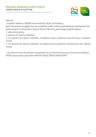 PROJEKT KODEKSU ESTETYZACJI
STAREGO MIASTA W OLSZTYNIE
16
Pytania:
- Inspektor Nadzoru, MZDiM, konserwatorzy, Wydz. Architektury:
jakie akty prawne mogłyby stać się narzędziem walki z reklamą plandekową na budynkach zlo-
kalizowanych na olsztyńskim Starym Mieście? Bierzemy pod uwagę budynki będące:
1. własnością gminy,
2. wpisane do rejestru zabytków,
3. nie wpisane do rejestru zabytków, zarządzane przez wspólnotę mieszkaniową z udziałem
miasta
4. nie wpisane do rejestru zabytków, zarządzane przez wspólnotę mieszkaniową bez udziału
miasta
- czy Ustawa Prawo Budowlane nie pozwala na uruchomienie procesu oczyszczania elewacji –
PATRZ opracowanie prawników MIASTA STOŁECZNEGO WARSZAWY?
 
