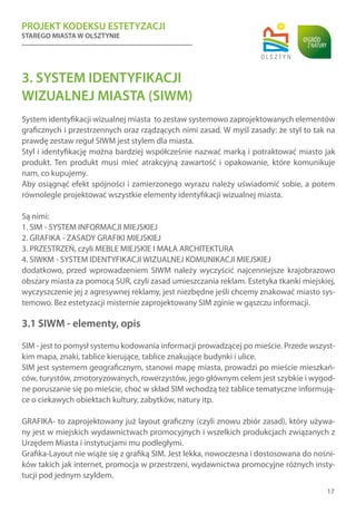 PROJEKT KODEKSU ESTETYZACJI
STAREGO MIASTA W OLSZTYNIE
17
3. SYSTEM IDENTYFIKACJI
WIZUALNEJ MIASTA (SIWM)
System identyfikacji wizualnej miasta to zestaw systemowo zaprojektowanych elementów
graficznych i przestrzennych oraz rządzących nimi zasad. W myśl zasady: że styl to tak na
prawdę zestaw reguł SIWM jest stylem dla miasta.
Styl i identyfikację można bardziej współcześnie nazwać marką i potraktować miasto jak
produkt. Ten produkt musi mieć atrakcyjną zawartość i opakowanie, które komunikuje
nam, co kupujemy.
Aby osiągnąć efekt spójności i zamierzonego wyrazu należy uświadomić sobie, a potem
równolegle projektować wszystkie elementy identyfikacji wizualnej miasta.
Są nimi:
1. SIM - SYSTEM INFORMACJI MIEJSKIEJ
2. GRAFIKA - ZASADY GRAFIKI MIEJSKIEJ
3. PRZESTRZEŃ, czyli MEBLE MIEJSKIE I MAŁA ARCHITEKTURA
4. SIWKM - SYSTEM IDENTYFIKACJI WIZUALNEJ KOMUNIKACJI MIEJSKIEJ
dodatkowo, przed wprowadzeniem SIWM należy wyczyścić najcenniejsze krajobrazowo
obszary miasta za pomocą SUR, czyli zasad umieszczania reklam. Estetyka tkanki miejskiej,
wyczyszczenie jej z agresywnej reklamy, jest niezbędne jeśli chcemy znakować miasto sys-
temowo. Bez estetyzacji misternie zaprojektowany SIM zginie w gąszczu informacji.
3.1 SIWM - elementy, opis
SIM - jest to pomysł systemu kodowania informacji prowadzącej po mieście. Przede wszyst-
kim mapa, znaki, tablice kierujące, tablice znakujące budynki i ulice.
SIM jest systemem geograficznym, stanowi mapę miasta, prowadzi po mieście mieszkań-
ców, turystów, zmotoryzowanych, rowerzystów, jego głównym celem jest szybkie i wygod-
ne poruszanie się po mieście, choć w skład SIM wchodzą też tablice tematyczne informują-
ce o ciekawych obiektach kultury, zabytków, natury itp.
GRAFIKA- to zaprojektowany już layout graficzny (czyli znowu zbiór zasad), który używa-
ny jest w miejskich wydawnictwach promocyjnych i wszelkich produkcjach związanych z
Urzędem Miasta i instytucjami mu podległymi.
Grafika-Layout nie wiąże się z grafiką SIM. Jest lekka, nowoczesna i dostosowana do nośni-
ków takich jak internet, promocja w przestrzeni, wydawnictwa promocyjne różnych insty-
tucji pod jednym szyldem.
 