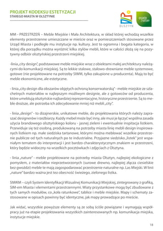 PROJEKT KODEKSU ESTETYZACJI
STAREGO MIASTA W OLSZTYNIE
18
MM - PRZESTRZEŃ – Meble Miejskie i Mała Architektura, w skład której wchodzą wszelkie
elementy przestrzenne umieszczane w mieście oraz w pomieszczeniach stosowane przez
Urząd Miasta i podległe mu instytucje np. kultury. Jest to ogromna i bogata kategoria, w
której dla porządku można wyróżnić kilka stylów mebli, które w całości złożą się na pozy-
tywny odbiór olsztyńskiej przestrzeni miejskiej.
-linia„city design”, podstawowe meble miejskie wraz z obiektami małej architektury należą-
cymi do komunikacji miejskiej. Są to lekkie stalowe, stalowo-drewniane meble systemowe,
gotowe (nie projektowane na potrzeby SIWM, tylko zakupione u producenta). Mają to być
meble ekonomiczne, ale estetyczne.
- linia„city design dla obszarów objętych ochroną konserwatorską”- meble miejskie ze szla-
chetnych materiałów w najlepszym możliwym designie, ale z gotowców od producenta,
które umeblują olsztyńskie najbardziej reprezentacyjne, historyczne przestrzenie. Są to me-
ble droższe, ale potrzeba ich zdecydowanie mniej niż mebli„city”.
- linia„design” - to dizajnerskie, unikatowe meble, do projektowania których należy zapra-
szać designerów i rzeźbiarzy. Każdy mebel może być inny, ale musi je łączyć wspólna zasada
użycia brandowego olsztyńskiego koloru - jasnej zieleni i ewentualnie inspitacja listkiem.
Przewiduje się też osobną, produkowaną na potrzeby miasta linię mebli design inspirowa-
nych listkiem np. małe siedziska tartanowe, którymi można meblować wszelkie przestrze-
nie publicze od tych naturalnych po te industrialne. Przyjazne siedzisko „listek” jest wspa-
niałym tematem do interpretacji i jest bardzo charakterystycznym znakiem w przestrzeni,
który będzie widoczny na wszelkich pocztówkach i zdjęciach z Olsztyna.
- linia „nature” - meble projektowane na potrzeby miasta Olsztyn, najlepiej ekologiczne z
pomysłem, z materiałów nieprzetworzonych (surowe drewno, najlepiej złącza ciesielskie
bez gwoździ) meble te mają zagospodarować przestrzenie naturalne np. Las Miejski. W linii
„nature”bardzo ważna jest tez obecność świeżego, zielonego listka.
SIWKM – czyli System IdentyfikacjiWizualnej Komunikacji Miejskiej, zintegrowany z grafiką,
SIM-em Miasta i elementami przestrzennymi. Wiaty przystankowe mogą być zbudowane z
tych samych modułów, co„koła ratunkowe”, tablice i meble miejskie. Mapy i schematy za-
stosowane w opisach powinny być identyczne, jak mapy prowadzące po mieście.
Jak widać, wszystkie powyższe elementy są ze sobą ściśle powiązane i wymagają współ-
pracy już na etapie projektowania wszystkich zainteresowanych np. komunikacja miejska,
instytucje miejskie.
 