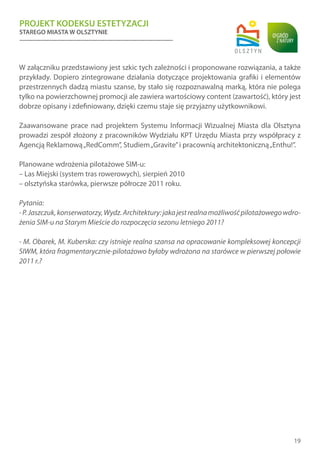PROJEKT KODEKSU ESTETYZACJI
STAREGO MIASTA W OLSZTYNIE
19
W załączniku przedstawiony jest szkic tych zależności i proponowane rozwiązania, a także
przykłady. Dopiero zintegrowane działania dotyczące projektowania grafiki i elementów
przestrzennych dadzą miastu szanse, by stało się rozpoznawalną marką, która nie polega
tylko na powierzchownej promocji ale zawiera wartościowy content (zawartość), który jest
dobrze opisany i zdefiniowany, dzięki czemu staje się przyjazny użytkownikowi.
Zaawansowane prace nad projektem Systemu Informacji Wizualnej Miasta dla Olsztyna
prowadzi zespół złożony z pracowników Wydziału KPT Urzędu Miasta przy współpracy z
Agencją Reklamową„RedComm”, Studiem„Gravite”i pracownią architektoniczną„Enthu!”.
Planowane wdrożenia pilotażowe SIM-u:
– Las Miejski (system tras rowerowych), sierpień 2010
– olsztyńska starówka, pierwsze półrocze 2011 roku.
Pytania:
-P.Jaszczuk,konserwatorzy,Wydz.Architektury:jakajestrealnamożliwośćpilotażowegowdro-
żenia SIM-u na Starym Mieście do rozpoczęcia sezonu letniego 2011?
- M. Obarek, M. Kuberska: czy istnieje realna szansa na opracowanie kompleksowej koncepcji
SIWM, która fragmentarycznie-pilotażowo byłaby wdrożona na starówce w pierwszej połowie
2011 r.?
 