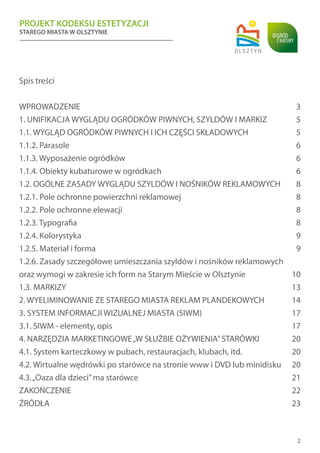 PROJEKT KODEKSU ESTETYZACJI
STAREGO MIASTA W OLSZTYNIE
2
Spis treści
WPROWADZENIE	 3
1. UNIFIKACJA WYGLĄDU OGRÓDKÓW PIWNYCH, SZYLDÓW I MARKIZ	 5
1.1. WYGLĄD OGRÓDKÓW PIWNYCH I ICH CZĘŚCI SKŁADOWYCH	 5
1.1.2. Parasole	 6
1.1.3. Wyposażenie ogródków	 6
1.1.4. Obiekty kubaturowe w ogródkach	 6
1.2. OGÓLNE ZASADY WYGLĄDU SZYLDÓW I NOŚNIKÓW REKLAMOWYCH	 8
1.2.1. Pole ochronne powierzchni reklamowej	 8
1.2.2. Pole ochronne elewacji	 8
1.2.3. Typografia	 8
1.2.4. Kolorystyka	 9
1.2.5. Materiał i forma	 9
1.2.6. Zasady szczegółowe umieszczania szyldów i nośników reklamowych
oraz wymogi w zakresie ich form na Starym Mieście w Olsztynie	 10
1.3. MARKIZY	 13
2. WYELIMINOWANIE ZE STAREGO MIASTA REKLAM PLANDEKOWYCH	 14
3. SYSTEM INFORMACJI WIZUALNEJ MIASTA (SIWM)	 17
3.1. SIWM - elementy, opis 	 17
4. NARZĘDZIA MARKETINGOWE„W SŁUŻBIE OŻYWIENIA”STARÓWKI	 20
4.1. System karteczkowy w pubach, restauracjach, klubach, itd.	 20
4.2. Wirtualne wędrówki po starówce na stronie www i DVD lub minidisku	 20
4.3.„Oaza dla dzieci”ma starówce	 21
ZAKOŃCZENIE	 22
ŹRÓDŁA	 23
 