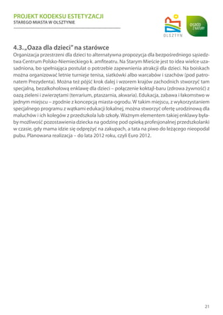 PROJEKT KODEKSU ESTETYZACJI
STAREGO MIASTA W OLSZTYNIE
21
4.3.„Oaza dla dzieci”na starówce
Organizacja przestrzeni dla dzieci to alternatywna propozycja dla bezpośredniego sąsiedz-
twa Centrum Polsko-Niemieckiego k. amfiteatru. Na Starym Mieście jest to idea wielce uza-
sadniona, bo spełniająca postulat o potrzebie zapewnienia atrakcji dla dzieci. Na boiskach
można organizować letnie turnieje tenisa, siatkówki albo warcabów i szachów (pod patro-
natem Prezydenta). Można też pójść krok dalej i wzorem krajów zachodnich stworzyć tam
specjalną, bezalkoholową enklawę dla dzieci – połączenie koktajl-baru (zdrowa żywność) z
oazą zieleni i zwierzętami (terrarium, ptaszarnia, akwaria). Edukacja, zabawa i łakomstwo w
jednym miejscu – zgodnie z koncepcją miasta-ogrodu. W takim miejscu, z wykorzystaniem
specjalnego programu z wątkami edukacji lokalnej, można stworzyć ofertę urodzinową dla
maluchów i ich kolegów z przedszkola lub szkoły. Ważnym elementem takiej enklawy była-
by możliwość pozostawienia dziecka na godzinę pod opieką profesjonalnej przedszkolanki
w czasie, gdy mama idzie się odprężyć na zakupach, a tata na piwo do leżącego nieopodal
pubu. Planowana realizacja – do lata 2012 roku, czyli Euro 2012.
 