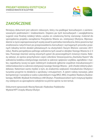 PROJEKT KODEKSU ESTETYZACJI
STAREGO MIASTA W OLSZTYNIE
22
ZAKOŃCZENIE
Niniejszy dokument jest szkicem roboczym, który ma podlegać konsultacjom z zaintere-
sowanymi podmiotami i środowiskami. Dopiero po tych konsultacjach i uwzględnieniu
sugestii oraz finalnej redakcji tekstu uzyska on ostateczną formę stanowiąc materiał do
sporządzenia projektu zarządzenia Prezydenta Miasta ws. estetyzacji Olsztyna. Wprowa-
dzenie w życie zaproponowanych wyżej zasad to potrzeba niezwłoczna, która powinna być
zrealizowana natychmiast po przeprowadzeniu konsultacji i wymaganych procedur praw-
nych (idealny termin działań pilotażowych na olsztyńskim Starym Mieście: czerwiec 2011
roku). Realna perspektywa pełnego wdrożenia tych zasad w obrębie Starego Miasta to 2-3
lata. Pozostaje również szereg otwartych pytań do poszczególnych instancji miasta. Nale-
ży założyć, że oprócz przychylności części członków Stowarzyszenia„Starówka Razem” dla
wdrożenia kodeksu estetycznego starówki w zakresie spójności szyldów, ogródków i mar-
kiz, napotkamy raczej na opór niektórych środowisk (głównie wspólnot mieszkaniowych i
reklamodawców) w zakresie estetyzacji naszego Starego Miasta – jeśli chodzi reklamy plan-
dekowe. Natomiast warto myśleć o tym, że znakomita większość mieszkańców Olsztyna i
turystów przyjmie to działanie z aprobatą i entuzjazmem. A zatem należy rozważyć, jakie
kompetencje i narzędzia w walce z plandekami mająWKZ, MKZ, Inspektor Nadzoru Budow-
lanego, MZDiM, Wydział Architektury UM Olsztyn. Przedstawicielom tych instytucji będzie-
my wdzięczni za sporządzone odrębnie na piśmie opinie na ten temat.
Dokument opracowali: Maciej Rytczak i Radosław Paździorko
Wydział KPT Urzędu Miasta Olsztyn
 